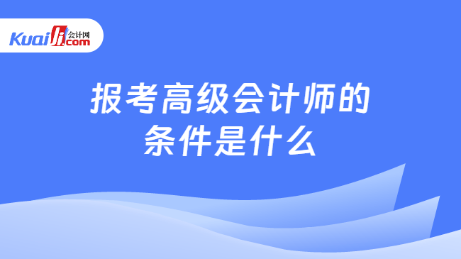 报考高级会计师的条件是什么 报考高级会计师的条件是什么