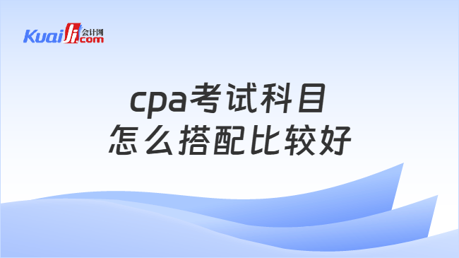 cpa考试科目怎么搭配比较好 cpa考试科目怎么搭配比较好