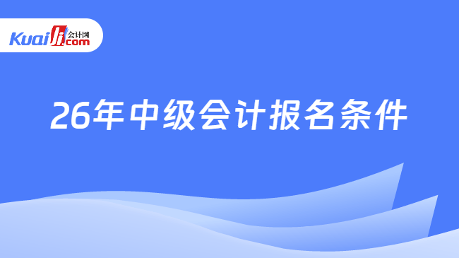 26年中级会计报名条件 26年中级会计报名条件