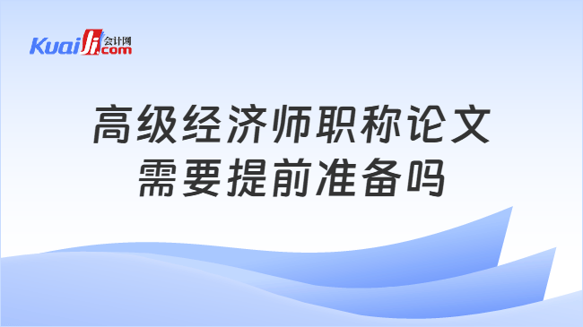 高级经济师职称论文需要提前准备吗 高级经济师职称论文需要提前准备吗