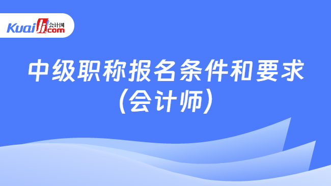 中级职称报名条件和要求\n（会计师）