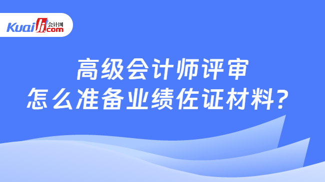 高级会计师评审怎么准备业绩佐证材料？