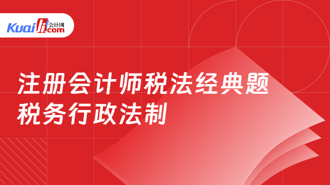 注册会计师税法经典题 税务行政法制 注册会计师税法经典题 税务行政法制