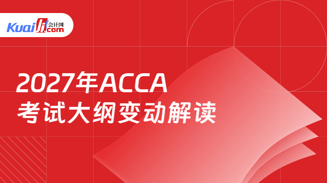 2027年ACCA考试大纲变动解读 2027年ACCA考试大纲变动解读