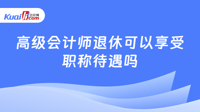 高级会计师退休可以享受职称待遇吗