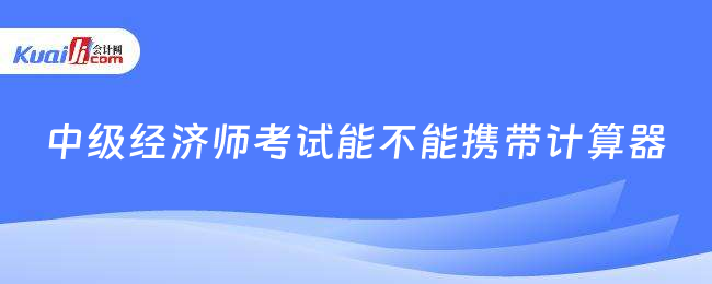 中級(jí)經(jīng)濟(jì)師考試能不能攜帶計(jì)算器